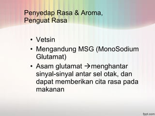 Penyedap Rasa & Aroma, 
Penguat Rasa 
• Vetsin 
• Mengandung MSG (MonoSodium 
Glutamat) 
• Asam glutamat menghantar 
sinyal-sinyal antar sel otak, dan 
dapat memberikan cita rasa pada 
makanan 
 