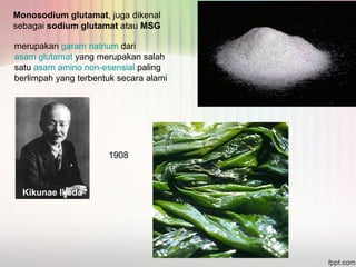 Monosodium glutamat, juga dikenal 
sebagai sodium glutamat atau MSG 
merupakan garam natrium dari 
asam glutamat yang merupakan salah 
satu asam amino non-esensial paling 
berlimpah yang terbentuk secara alami 
Kikunae Ikeda 
1908 
 