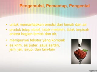 Pengemulsi, Pemantap, Pengental 
• untuk memantapkan emulsi dari lemak dan air 
• produk tetap stabil, tidak meleleh, tidak terpisah 
antara bagian lemak dan air, 
• mempunyai tekstur yang kompak 
• es krim, es puter, saus sardin, 
jem, jeli, sirup, dan lain-lain 
 
