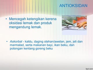 ANTIOKSIDAN 
• Mencegah ketengikan kerena 
oksidasi lemak dan produk 
mengandung lemak. 
• Askorbat - kaldu, daging olahan/awetan, jem, jeli dan 
marmalad, serta makanan bayi, ikan beku, dan 
potongan kentang goreng beku 
 