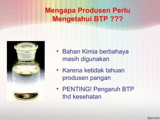Mengapa Produsen Perlu 
Mengetahui BTP ??? 
• Bahan Kimia berbahaya 
masih digunakan 
• Karena ketidak tahuan 
produsen pangan 
• PENTING! Pengaruh BTP 
thd kesehatan 
 