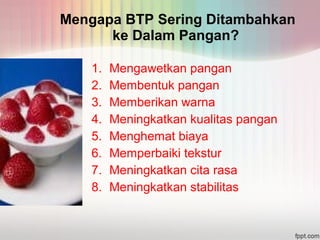 Mengapa BTP Sering Ditambahkan 
ke Dalam Pangan? 
1. Mengawetkan pangan 
2. Membentuk pangan 
3. Memberikan warna 
4. Meningkatkan kualitas pangan 
5. Menghemat biaya 
6. Memperbaiki tekstur 
7. Meningkatkan cita rasa 
8. Meningkatkan stabilitas 
 