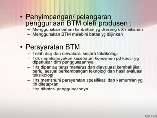 • Penyimpangan/ pelangaran 
penggunaan BTM oleh produsen : 
– Menggunakan bahan tambahan yg dilarang utk makanan 
– Menggunakan BTM melebihi batas yg diijinkan 
• Persyaratan BTM 
– Telah diuji dan dievaluasi secara toksikologi 
– Tdk membahayakan kesehatan konsumen pd kadar yg 
diperlukan dlm penggunaannya 
– Hrs dipantau terus menerus dan dievaluasi kembali jika 
perlu, sesuai perkembangan teknologi dan hasil evaluasi 
toksikologi 
– Hrs memenuhi persyaratan spesifikasi dan kemurnian yg 
tlh ditetapkan 
– Hrs dibatasi penggunaannya 
 