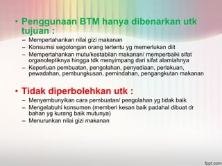 • Penggunaan BTM hanya dibenarkan utk 
tujuan : 
– Mempertahankan nilai gizi makanan 
– Konsumsi segolongan orang tertentu yg memerlukan diit 
– Mempertahankan mutu/kestabilan makanan/ memperbaiki sifat 
organoleptiknya hingga tdk menyimpang dari sifat alamiahnya 
– Keperluan pembuatan, pengolahan, penyediaan, perlakuan, 
pewadahan, pembungkusan, pemindahan, pengangkutan makanan 
• Tidak diperbolehkan utk : 
– Menyembunyikan cara pembuatan/ pengolahan yg tidak baik 
– Mengelabuhi konsumen (memberi kesan baik padahal dibuat dr 
bahan yg kurang baik mutunya) 
– Menurunkan nilai gizi makanan 
 
