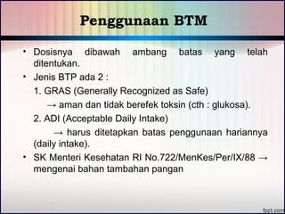 Penggunaan BTM 
• Dosisnya dibawah ambang batas yang telah 
ditentukan. 
• Jenis BTP ada 2 : 
1. GRAS (Generally Recognized as Safe) 
→ aman dan tidak berefek toksin (cth : glukosa). 
2. ADI (Acceptable Daily Intake) 
→ harus ditetapkan batas penggunaan hariannya 
(daily intake). 
• SK Menteri Kesehatan RI No.722/MenKes/Per/IX/88 → 
mengenai bahan tambahan pangan 
 