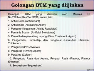 Golongan BTM yang diijinkan 
• Golongan BTM yang diijinkan oleh Menkes RI 
No.722/MenKes/Per/IX/88, antara lain: 
1. Antioksidan (Antioxidant) 
2. Antikempal (Anticaking Agent) 
3. Pengatur Keasaman (Acidity Regulator) 
4. Pemanis Buatan (Artificial Sweetener) 
5. Pemutih dan pematang tepung (Flour Treatment Agent) 
6. Pengemulsi, Pemantap, dan Pengental (Emulsifier, Stabilizer, 
Thickener) 
7. Pengawet (Preservative) 
8. Pengeras (Firming Agent) 
9. Pewarna (Colour) 
10. Penyedap Rasa dan Aroma, Penguat Rasa (Flavour, Flavour 
Enhancer) 
11. Sekuestran (Sequestrant) 
 