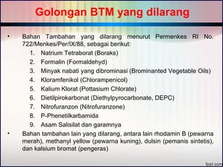 Golongan BTM yang dilarang 
• Bahan Tambahan yang dilarang menurut Permenkes RI No. 
722/Menkes/Per/IX/88, sebagai berikut: 
1. Natrium Tetraborat (Boraks) 
2. Formalin (Formaldehyd) 
3. Minyak nabati yang dibrominasi (Brominanted Vegetable Oils) 
4. Kloramfenikol (Chlorampenicol) 
5. Kalium Klorat (Pottasium Chlorate) 
6. Dietilpirokarbonat (Diethylpyrocarbonate, DEPC) 
7. Nitrofuranzon (Nitrofuranzone) 
8. P-Phenetilkarbamida 
9. Asam Salisilat dan garamnya 
• Bahan tambahan lain yang dilarang, antara lain rhodamin B (pewarna 
merah), methanyl yellow (pewarna kuning), dulsin (pemanis sintetis), 
dan kalsium bromat (pengeras) 
 