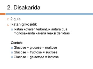 2. Disakarida
 2 gula
 Ikatan glikosidik
 Ikatan kovalen terbentuk antara dua
monosakarida karena reaksi dehidrasi
Contoh:
 Glucose + glucose = maltose
 Glucose + fructose = sucrose
 Glucose + galactose = lactose
 