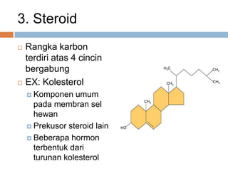 3. Steroid
 Rangka karbon
terdiri atas 4 cincin
bergabung
 EX: Kolesterol
 Komponen umum
pada membran sel
hewan
 Prekusor steroid lain
 Beberapa hormon
terbentuk dari
turunan kolesterol
HO
CH3
CH3
H3C CH3
CH3
 