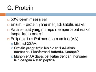 C. Protein
 50% berat massa sel
 Enzim = protein yang menjadi katalis reaksi
 Katalis= zat yang mampu mempercepat reaksi
tanpa ikut bereaksi
 Polipeptida = Polimer asam amino (AA)
 Minimal 20 AA
 Protein yang terdiri lebih dari 1 AA akan
membentuk konformasi tertentu. Kenapa?
 Monomer AA dapat berikatan dengan monomer
lain dengan ikatan peptida
 