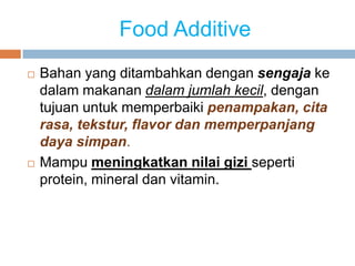 Food Additive
 Bahan yang ditambahkan dengan sengaja ke
dalam makanan dalam jumlah kecil, dengan
tujuan untuk memperbaiki penampakan, cita
rasa, tekstur, flavor dan memperpanjang
daya simpan.
 Mampu meningkatkan nilai gizi seperti
protein, mineral dan vitamin.
 