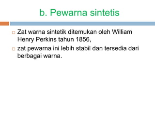 b. Pewarna sintetis
 Zat warna sintetik ditemukan oleh William
Henry Perkins tahun 1856,
 zat pewarna ini lebih stabil dan tersedia dari
berbagai warna.
 