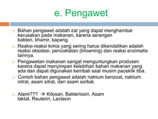 e. Pengawet
 Bahan pengawet adalah zat yang dapat menghambat
kerusakan pada makanan, karena serangan
bakteri, khamir, kapang.
 Reaksi-reaksi kimia yang sering harus dikendalikan adalah
reaksi oksidasi, pencoklatan (browning) dan reaksi enzimatis
lainnya.
 Pengawetan makanan sangat menguntungkan produsen
karena dapat menyimpan kelebihan bahan makanan yang
ada dan dapat digunakan kembali saat musim paceklik tiba.
 Contoh bahan pengawet adalah natrium benzoat, natrium
nitrat, asam sitrat, dan asam sorbat.
 Alami???  Kitosan, Bakteriosin, Asam
laktat, Reuterin, Lactacin
 