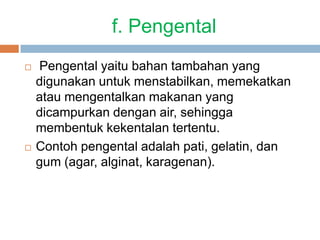 f. Pengental
 Pengental yaitu bahan tambahan yang
digunakan untuk menstabilkan, memekatkan
atau mengentalkan makanan yang
dicampurkan dengan air, sehingga
membentuk kekentalan tertentu.
 Contoh pengental adalah pati, gelatin, dan
gum (agar, alginat, karagenan).
 