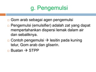 g. Pengemulsi
 Gom arab sebagai agen pengemulsi
 Pengemulsi (emulsifier) adalah zat yang dapat
mempertahankan dispersi lemak dalam air
dan sebaliknya.
 Contoh pengemulsi  lesitin pada kuning
telur, Gom arab dan gliserin.
 Buatan  STPP
 