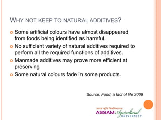 WHY NOT KEEP TO NATURAL ADDITIVES?
 Some artificial colours have almost disappeared
from foods being identified as harmful.
 No sufficient variety of natural additives required to
perform all the required functions of additives.
 Manmade additives may prove more efficient at
preserving
 Some natural colours fade in some products.
Source: Food, a fact of life 2009
 