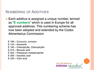 NUMBERING OF ADDITIVES
 Each additive is assigned a unique number, termed
as "E numbers“ which is used in Europe for all
approved additives. This numbering scheme has
now been adopted and extended by the Codex
Alimentarius Commission
E 100 – Curcumin, turmeric
E 123 – Amaranth
E 140 – Chlorophylls, Chlorophyllin
E 210 – Benzoic acid
E 224 – Potassium metabisulphite
E 300 – Ascorbic acid
E 330 – Citric acid
 