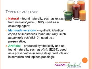 TYPES OF ADDITIVES
 Natural – found naturally, such as extracts
from beetroot juice (E162), used as a
colouring agent;
 Manmade versions – synthetic identical
copies of substances found naturally, such
as benzoic acid (E210), used as a
preservative;
 Artificial – produced synthetically and not
found naturally, such as Nisin (E234), used
as a preservative in some dairy products and
in semolina and tapioca puddings.
 