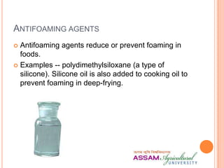 ANTIFOAMING AGENTS
 Antifoaming agents reduce or prevent foaming in
foods.
 Examples -- polydimethylsiloxane (a type of
silicone). Silicone oil is also added to cooking oil to
prevent foaming in deep-frying.
 