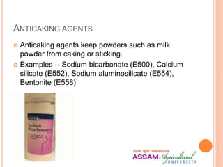 ANTICAKING AGENTS
 Anticaking agents keep powders such as milk
powder from caking or sticking.
 Examples -- Sodium bicarbonate (E500), Calcium
silicate (E552), Sodium aluminosilicate (E554),
Bentonite (E558)
 