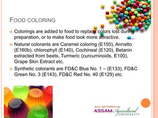 FOOD COLORING
 Colorings are added to food to replace colors lost during
preparation, or to make food look more attractive.
 Natural colorants are Caramel coloring (E150), Annatto
(E160b), chlorophyll (E140), Cochineal (E120), Betanin
extracted from beets, Turmeric (curcuminoids, E100),
Grape Skin Extract etc.
 Synthetic colorants are FD&C Blue No. 1 – (E133), FD&C
Green No. 3 (E143), FD&C Red No. 40 (E129) etc.
 