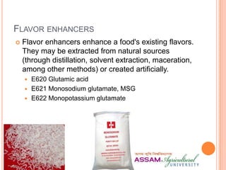 FLAVOR ENHANCERS
 Flavor enhancers enhance a food's existing flavors.
They may be extracted from natural sources
(through distillation, solvent extraction, maceration,
among other methods) or created artificially.
 E620 Glutamic acid
 E621 Monosodium glutamate, MSG
 E622 Monopotassium glutamate
 