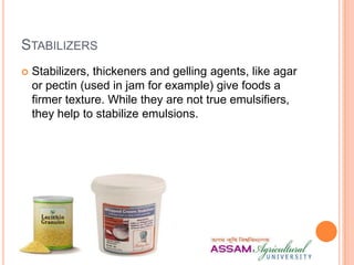 STABILIZERS
 Stabilizers, thickeners and gelling agents, like agar
or pectin (used in jam for example) give foods a
firmer texture. While they are not true emulsifiers,
they help to stabilize emulsions.
 