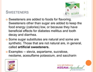 SWEETENERS
 Sweeteners are added to foods for flavoring.
Sweeteners other than sugar are added to keep the
food energy (calories) low, or because they have
beneficial effects for diabetes mellitus and tooth
decay and diarrhea.
 Some sugar substitutes are natural and some are
synthetic. Those that are not natural are, in general,
called artificial sweeteners.
 Examples -- stevia, aspartame, sucralose,
neotame, acesulfame potassium, and saccharin
 