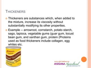 THICKENERS
 Thickeners are substances which, when added to
the mixture, increase its viscosity without
substantially modifying its other properties.
 Example -- arrowroot, cornstarch, potato starch,
sago, tapioca, vegetable gums (guar gum, locust
bean gum, and xanthan gum, protein (Proteins
used as food thickeners include collagen, egg
whites etc.
 