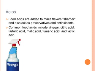 ACIDS
 Food acids are added to make flavors "sharper",
and also act as preservatives and antioxidants.
 Common food acids include vinegar, citric acid,
tartaric acid, malic acid, fumaric acid, and lactic
acid.
 