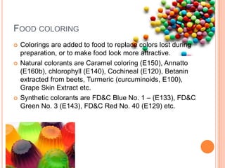 FOOD COLORING
 Colorings are added to food to replace colors lost during
preparation, or to make food look more attractive.
 Natural colorants are Caramel coloring (E150), Annatto
(E160b), chlorophyll (E140), Cochineal (E120), Betanin
extracted from beets, Turmeric (curcuminoids, E100),
Grape Skin Extract etc.
 Synthetic colorants are FD&C Blue No. 1 – (E133), FD&C
Green No. 3 (E143), FD&C Red No. 40 (E129) etc.
 