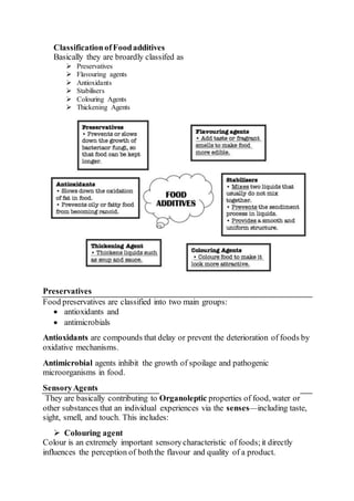 ClassificationofFoodadditives
Basically they are broardly classifed as
 Preservatives
 Flavouring agents
 Antioxidants
 Stabilisers
 Colouring Agents
 Thickening Agents
Preservatives
Food preservatives are classified into two main groups:
 antioxidants and
 antimicrobials
Antioxidants are compounds that delay or prevent the deterioration of foods by
oxidative mechanisms.
Antimicrobial agents inhibit the growth of spoilage and pathogenic
microorganisms in food.
SensoryAgents
They are basically contributing to Organoleptic properties of food, water or
other substances that an individual experiences via the senses—including taste,
sight, smell, and touch. This includes:
 Colouring agent
Colour is an extremely important sensorycharacteristic of foods;it directly
influences the perception of boththe flavour and quality of a product.
 