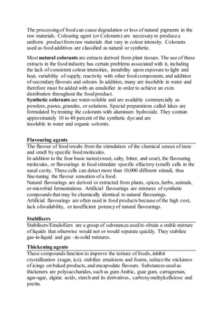 The processingof food can cause degradation or loss of natural pigments in the
raw materials. Colouring agent (or Colorants) are necessary to producea
uniform productfrom raw materials that vary in colour intensity. Colorants
used as food additives are classified as natural or synthetic.
Most natural colorants are extracts derived from plant tissues. The use of these
extracts in the food industry has certain problems associated with it, including
the lack of consistent colour intensities, instability upon exposure to light and
heat, variability of supply, reactivity with other food components, and addition
of secondary flavours and odours. In addition, many are insoluble in water and
therefore must be added with an emulsifier in order to achieve an even
distribution throughout the food product.
Synthetic colorants are water-soluble and are available commercially as
powders, pastes, granules, or solutions. Special preparations called lakes are
formulated by treating the colorants with aluminum hydroxide. They contain
approximately 10 to 40 percent of the synthetic dye and are
insoluble in water and organic solvents.
Flavouring agents
The flavour of food results from the stimulation of the chemical senses of taste
and smell by specific food molecules.
In addition to the four basic tastes(sweet, salty, bitter, and sour), the flavouring
molecules, or flavourings in food stimulate specific olfactory (smell) cells in the
nasal cavity. These cells can detect more than 10,000 different stimuli, thus
fine-tuning the flavour sensation of a food.
Natural flavourings are derived or extracted from plants, spices, herbs, animals,
or microbial fermentations. Artificial flavourings are mixtures of synthetic
compounds that may be chemically identical to natural flavourings.
Artificial flavourings are often used in food products becauseof the high cost,
lack ofavailability, or insufficient potencyof natural flavourings.
Stabilisers
Stabilisers/Emulsifiers are a group of substances used to obtain a stable mixture
of liquids that otherwise would not or would separate quickly. They stabilize
gas-in-liquid and gas –in-solid mixtures.
Thickening agents
These compounds function to improve the texture of foods, inhibit
crystallization (sugar, ice), stabilize emulsions and foams, reduce the stickiness
of icings on baked products, and encapsulate flavours. Substances used as
thickeners are polysaccharides, such as gum Arabic, guar gum, carrageenan,
agar-agar, alginic acids, starch and its derivatives, carboxymethylcellulose and
pectin.
 