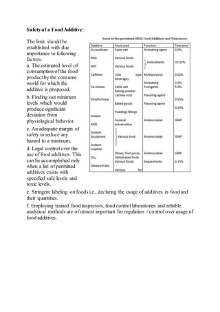 Safetyof a FoodAdditive:
The limit should be
established with due
importance to following
factors:
a. The estimated level of
consumption of the food
productby the consume
world for which the
additive is proposed.
b. Finding out minimum
levels which would
producesignificant
deviation from
physiological behavior.
c. An adequate margin of
safety to reduce any
hazard to a minimum.
d. Legal controlover the
use of food additives. This
can be accomplished only
when a list of permitted
additives exists with
specified safe levels and
toxic levels.
e. Stringent labeling on foods i.e., declaring the usage of additives in food and
their quantities.
f. Employing trained food inspectors, food controllaboratories and reliable
analytical methods are of utmost important for regulation / control over usage of
food additives.
 