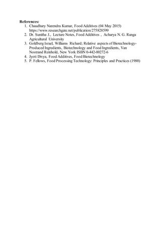 References:
1. Chaudhary Narendra Kumar, Food Additives (04 May 2015)
https://www.researchgate.net/publication/275828599
2. Dr. Sunitha J., Lecture Notes, Food Additives , Acharya N. G. Ranga
Agricultural University
3. Goldberg Israel, Williams Richard; Relative aspects of Biotechnology-
Produced Ingredients, Biotechnology and Food Ingredients, Van
Nostrand Reinhold, New York ISBN 0-442-00272-6
4. Jyoti Divya, Food Additives, Food Biotechnology
5. P. Fellows, Food Processing Technology: Principles and Practices (1988)
 
