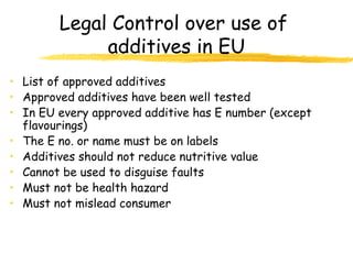 Legal Control over use of
additives in EU
• List of approved additives
• Approved additives have been well tested
• In EU every approved additive has E number (except
flavourings)
• The E no. or name must be on labels
• Additives should not reduce nutritive value
• Cannot be used to disguise faults
• Must not be health hazard
• Must not mislead consumer
 