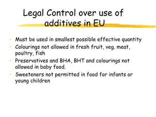 Legal Control over use of
additives in EU
• Must be used in smallest possible effective quantity
• Colourings not allowed in fresh fruit, veg. meat,
poultry, fish
• Preservatives and BHA, BHT and colourings not
allowed in baby food.
• Sweeteners not permitted in food for infants or
young children
 