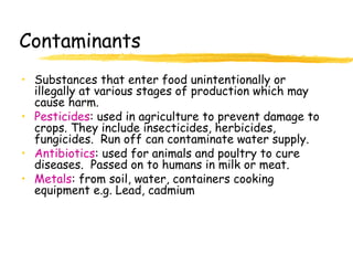 Contaminants
• Substances that enter food unintentionally or
illegally at various stages of production which may
cause harm.
• Pesticides: used in agriculture to prevent damage to
crops. They include insecticides, herbicides,
fungicides. Run off can contaminate water supply.
• Antibiotics: used for animals and poultry to cure
diseases. Passed on to humans in milk or meat.
• Metals: from soil, water, containers cooking
equipment e.g. Lead, cadmium
 