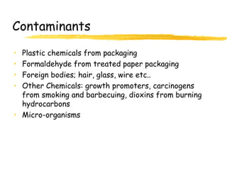Contaminants
• Plastic chemicals from packaging
• Formaldehyde from treated paper packaging
• Foreign bodies; hair, glass, wire etc..
• Other Chemicals: growth promoters, carcinogens
from smoking and barbecuing, dioxins from burning
hydrocarbons
• Micro-organisms
 