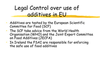 Legal Control over use of
additives in EU
• Additives are tested by the European Scientific
Committee for Food (SCF)
• The SCF take advice from the World Health
Organisation (WHO) and the Joint Expert Committee
on Food Additives (JECFA)
• In Ireland the FSAI are responsible for enforcing
the safe use of food additives
 