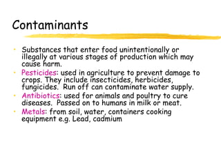 Contaminants
• Substances that enter food unintentionally or
illegally at various stages of production which may
cause harm.
• Pesticides: used in agriculture to prevent damage to
crops. They include insecticides, herbicides,
fungicides. Run off can contaminate water supply.
• Antibiotics: used for animals and poultry to cure
diseases. Passed on to humans in milk or meat.
• Metals: from soil, water, containers cooking
equipment e.g. Lead, cadmium
 