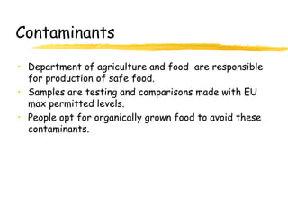 Contaminants
• Department of agriculture and food are responsible
for production of safe food.
• Samples are testing and comparisons made with EU
max permitted levels.
• People opt for organically grown food to avoid these
contaminants.
 
