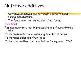 Nutritive additives
• Nutritive additives are nutrients added to food
during manufacture
• The foods are then called fortified foods.
Functions
Replace nutrients lost in processing e.g. flour skimmed
milk
To increase nutritional value e.g. breakfast cereal
To increase sales e.g. fruit juice
To imitate another food e.g. butter/marg, meat /TVP
 