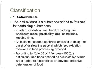 Classification
 1. Anti-oxidants
 An anti-oxidant is a substance added to fats and
fat-containing substances
 to retard oxidation, and thereby prolong their
wholesomeness, palatability, and, sometimes,
keeping time.
 Antioxidants as food additives are used to delay the
onset of or slow the pace at which lipid oxidation
reactions in food processing proceed.
 According to Rule 58 of PFA rules (1955), an
antioxidant has been defined as a substance which
when added to food retards or prevents oxidative
deterioration of food
 