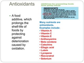 Antioxidants
Many nutrients are
antioxidants.
Examples include:
• Vitamin A
• Vitamin C
• Vitamin E
• Anthocyanins
• Beta carotene
• Catechins
• Ellagic acid
• Lutein
• Lycopene
• Resveratrol
• Selenium
 A food
additive, which
prolongs the
shelf-life of
foods by
protecting
against
deterioration
caused by
oxidation.
 