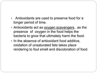  Antioxidants are used to preserve food for a
longer period of time.
 Antioxidants act as oxygen scavengers.. as the
presence of oxygen in the food helps the
bacteria to grow that ultimately harm the food.
 In the absence of antioxidant food additive,
oxidation of unsaturated fats takes place
rendering to foul smell and discoloration of food.
 