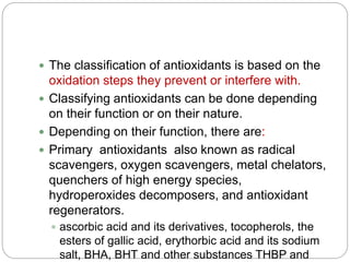  The classification of antioxidants is based on the
oxidation steps they prevent or interfere with.
 Classifying antioxidants can be done depending
on their function or on their nature.
 Depending on their function, there are:
 Primary antioxidants also known as radical
scavengers, oxygen scavengers, metal chelators,
quenchers of high energy species,
hydroperoxides decomposers, and antioxidant
regenerators.
 ascorbic acid and its derivatives, tocopherols, the
esters of gallic acid, erythorbic acid and its sodium
salt, BHA, BHT and other substances THBP and
 