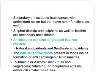  Secondary antioxidants (substances with
antioxidant action but that have other functions as
well).
 Sulphur dioxide and sulphites as well as lecithin
are secondary antioxidants.
 Antioxidants can also be grouped into two
classes:
 Natural antioxidants and Synthesis antioxidants
 The natural antioxidants present in foods inhibit
formation of anti carcinogenic Nitrosamines.
 Vitamin c or Ascorbic acid (fruits and
vegetables) Vitamin E or tocopherols (grains,
 