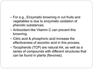  For e.g., Enzymatic browning in cut fruits and
vegetables is due to enzymatic oxidation of
phenolic substances.
 Antioxidant like Vitamin C can prevent this
browning.
 Citric acid & phosphoric acid increase the
effectiveness of ascorbic acid in this process.
 Tocopherols (TCP) are natural AA, as well as a
series of compounds with different structures that
can be found in plants (flavones).
 