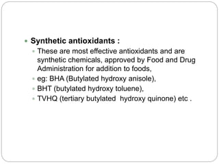  Synthetic antioxidants :
 These are most effective antioxidants and are
synthetic chemicals, approved by Food and Drug
Administration for addition to foods,
 eg: BHA (Butylated hydroxy anisole),
 BHT (butylated hydroxy toluene),
 TVHQ (tertiary butylated hydroxy quinone) etc .
 